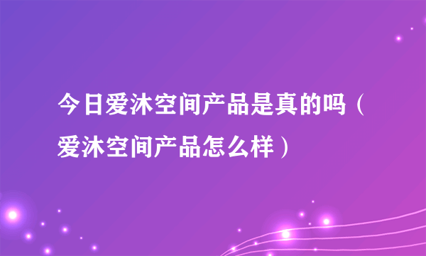 今日爱沐空间产品是真的吗（爱沐空间产品怎么样）