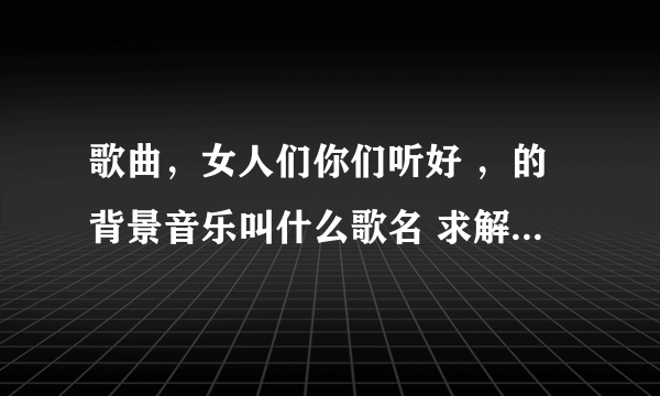 歌曲，女人们你们听好 ，的背景音乐叫什么歌名 求解答，，，，，