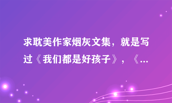 求耽美作家烟灰文集，就是写过《我们都是好孩子》，《爱的生活备忘录》的~~同求文集~~wxfishny@163.com谢