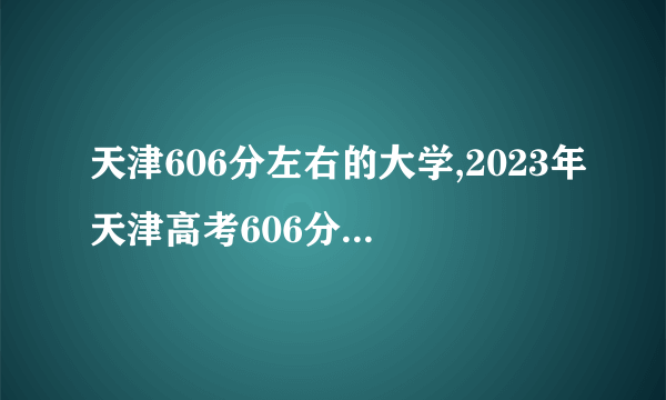 天津606分左右的大学,2023年天津高考606分可以上的大学有哪些