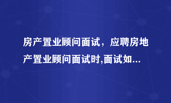 房产置业顾问面试，应聘房地产置业顾问面试时,面试如果遇到以下这几个问题该如何回答...