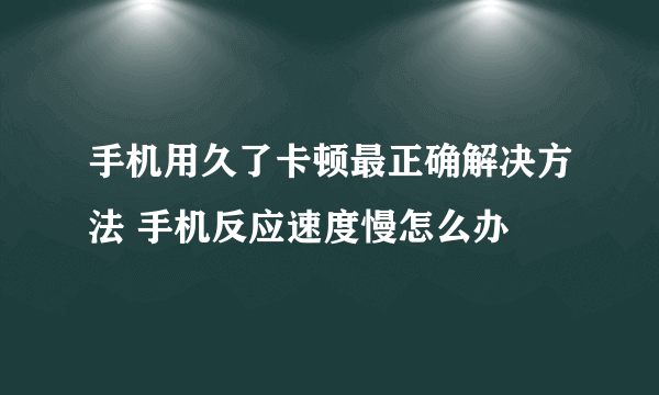 手机用久了卡顿最正确解决方法 手机反应速度慢怎么办