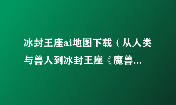 冰封王座ai地图下载（从人类与兽人到冰封王座《魔兽争霸》是怎样炼成的）