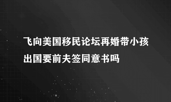 飞向美国移民论坛再婚带小孩出国要前夫签同意书吗