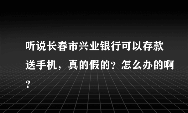 听说长春市兴业银行可以存款送手机，真的假的？怎么办的啊？