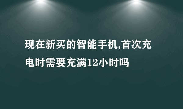 现在新买的智能手机,首次充电时需要充满12小时吗