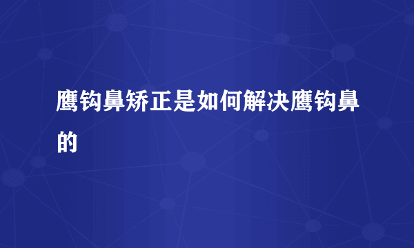 鹰钩鼻矫正是如何解决鹰钩鼻的