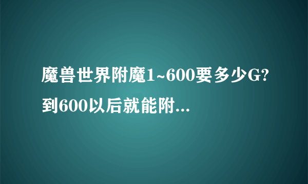 魔兽世界附魔1~600要多少G?到600以后就能附魔自己所有装备了吗?