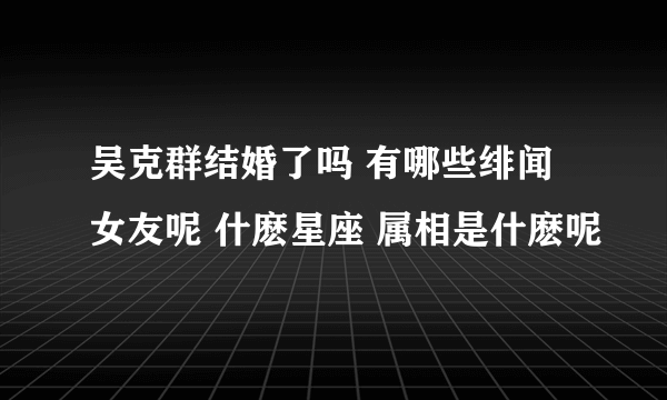 吴克群结婚了吗 有哪些绯闻女友呢 什麽星座 属相是什麽呢