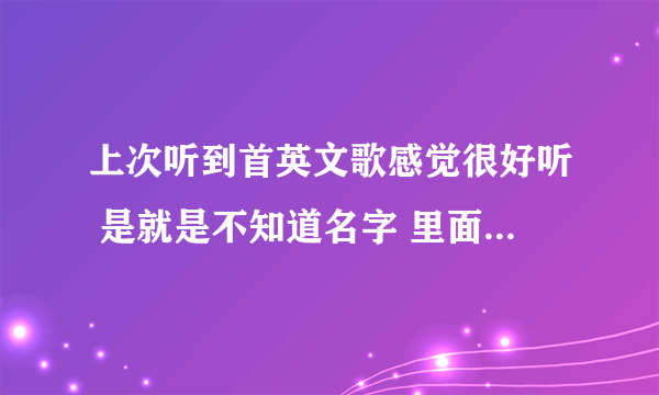 上次听到首英文歌感觉很好听 是就是不知道名字 里面有个句子我不知道怎么拼写 各位会英语的朋友们帮下我吧