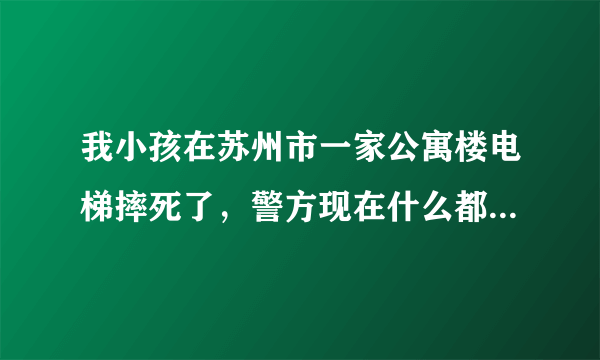 我小孩在苏州市一家公寓楼电梯摔死了，警方现在什么都不给我们，死亡证明，我们家现在都不知道是怎么回事