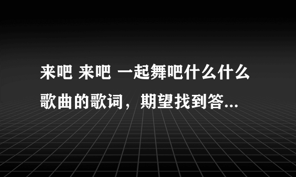 来吧 来吧 一起舞吧什么什么歌曲的歌词，期望找到答案！！！