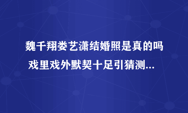 魏千翔娄艺潇结婚照是真的吗 戏里戏外默契十足引猜测_飞外网