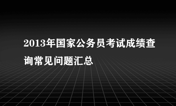 2013年国家公务员考试成绩查询常见问题汇总