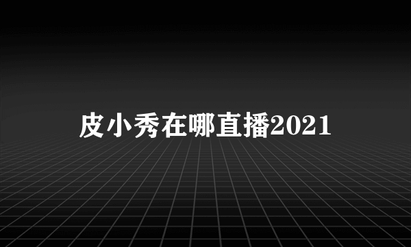 皮小秀在哪直播2021