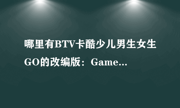 哪里有BTV卡酷少儿男生女生GO的改编版：Game box密室？？ 急需！！！！