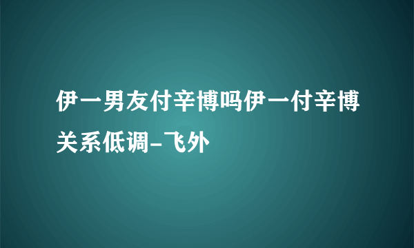 伊一男友付辛博吗伊一付辛博关系低调-飞外