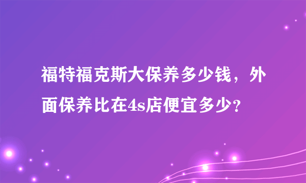 福特福克斯大保养多少钱，外面保养比在4s店便宜多少？