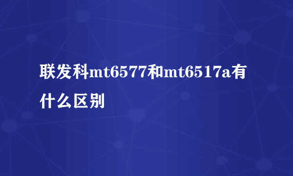 联发科mt6577和mt6517a有什么区别