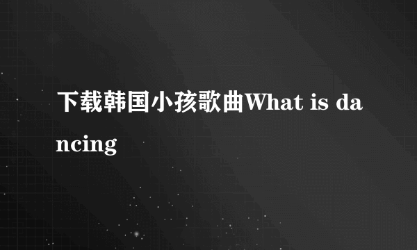 下载韩国小孩歌曲What is dancing