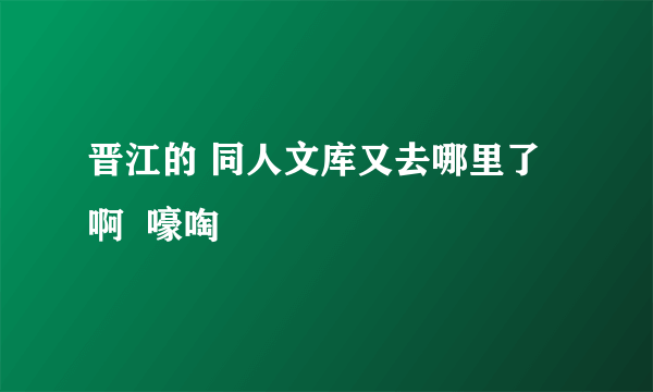 晋江的 同人文库又去哪里了啊  嚎啕