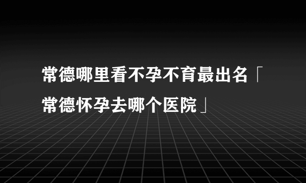 常德哪里看不孕不育最出名「常德怀孕去哪个医院」