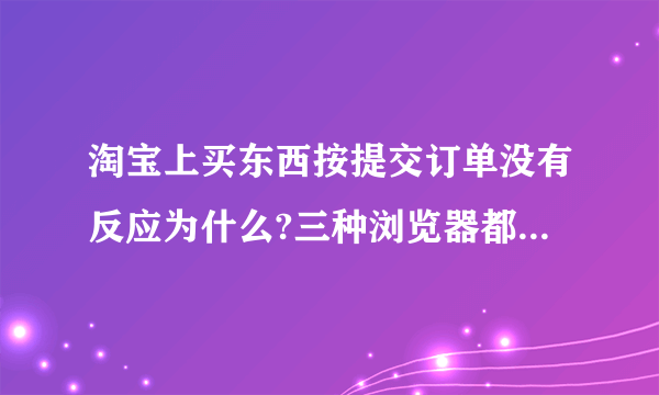 淘宝上买东西按提交订单没有反应为什么?三种浏览器都试了,都没反应,没有禁用脚本和JAVA小程序,怎么办?