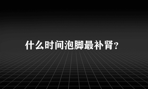 什么时间泡脚最补肾？