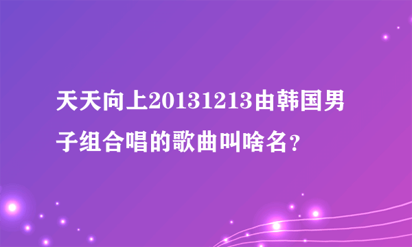 天天向上20131213由韩国男子组合唱的歌曲叫啥名？