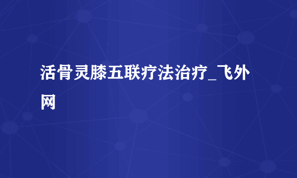 活骨灵膝五联疗法治疗_飞外网