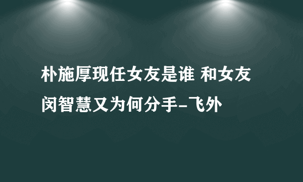 朴施厚现任女友是谁 和女友闵智慧又为何分手-飞外