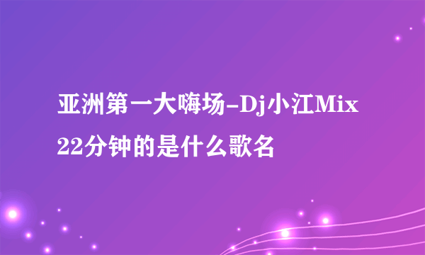 亚洲第一大嗨场-Dj小江Mix 22分钟的是什么歌名