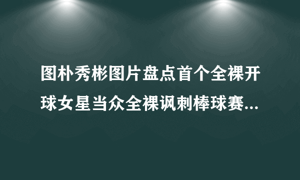 图朴秀彬图片盘点首个全裸开球女星当众全裸讽刺棒球赛开球-飞外网