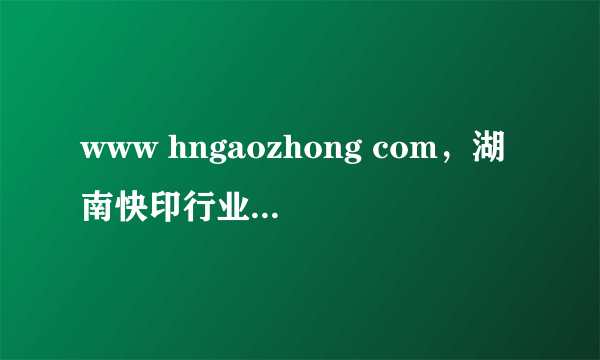 www hngaozhong com，湖南快印行业最好的门户网站