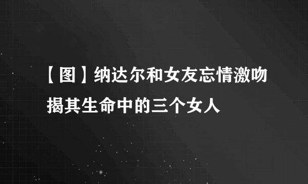 【图】纳达尔和女友忘情激吻 揭其生命中的三个女人