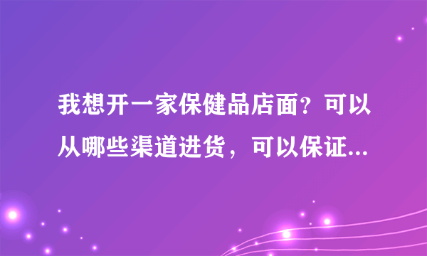 我想开一家保健品店面？可以从哪些渠道进货，可以保证品质价格低廉？