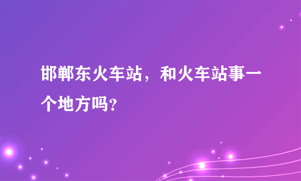 邯郸东火车站，和火车站事一个地方吗？