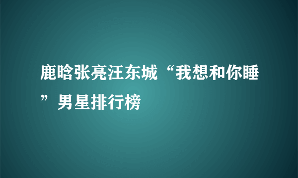 鹿晗张亮汪东城“我想和你睡”男星排行榜