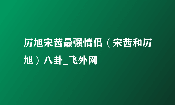 厉旭宋茜最强情侣（宋茜和厉旭）八卦_飞外网