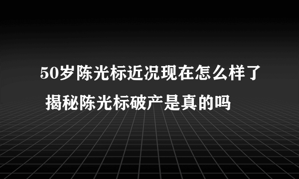 50岁陈光标近况现在怎么样了 揭秘陈光标破产是真的吗