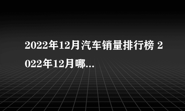 2022年12月汽车销量排行榜 2022年12月哪款车卖得好 十二月份卖的最好的车型