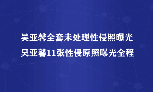 吴亚馨全套未处理性侵照曝光吴亚馨11张性侵原照曝光全程