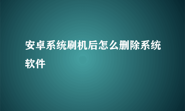 安卓系统刷机后怎么删除系统软件