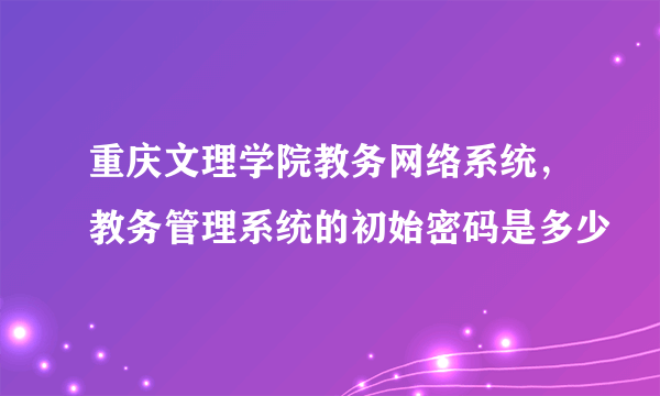 重庆文理学院教务网络系统，教务管理系统的初始密码是多少