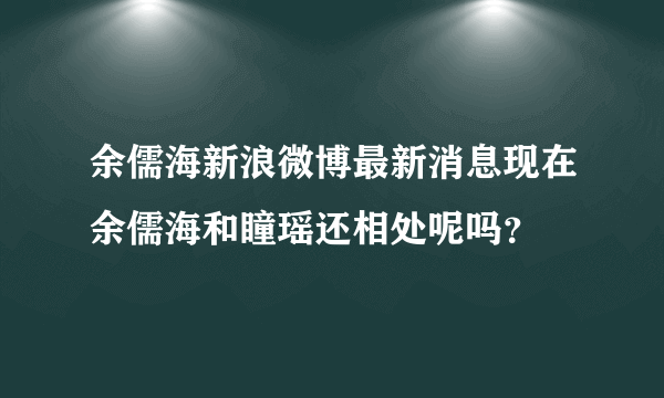 余儒海新浪微博最新消息现在余儒海和瞳瑶还相处呢吗？