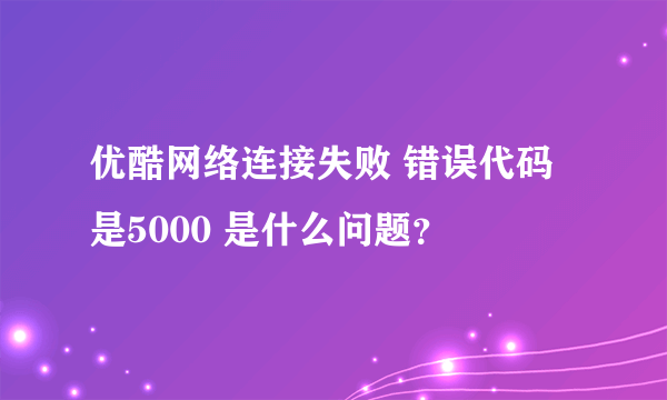 优酷网络连接失败 错误代码是5000 是什么问题？