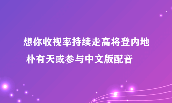 想你收视率持续走高将登内地 朴有天或参与中文版配音