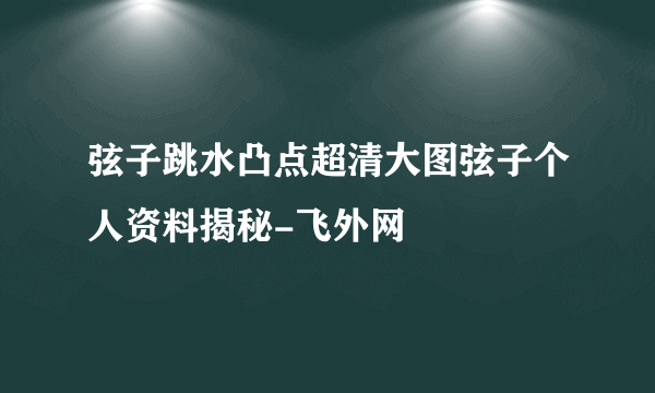 弦子跳水凸点超清大图弦子个人资料揭秘-飞外网