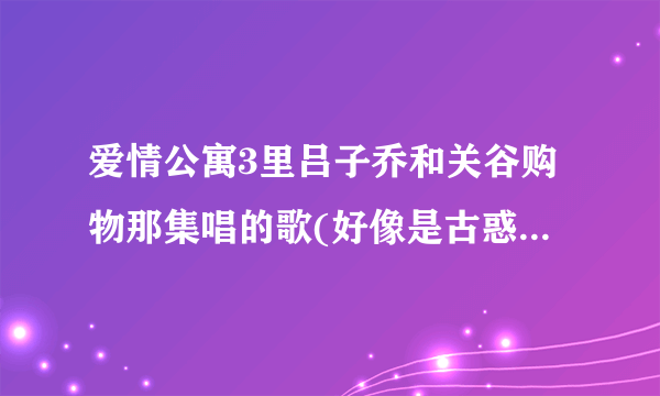 爱情公寓3里吕子乔和关谷购物那集唱的歌(好像是古惑仔里面的) 还有曾小贤在电台遇见诺澜时哼的歌