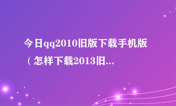 今日qq2010旧版下载手机版（怎样下载2013旧版QQ电脑版）